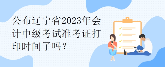 公布辽宁省2023年会计中级考试准考证打印时间了吗？