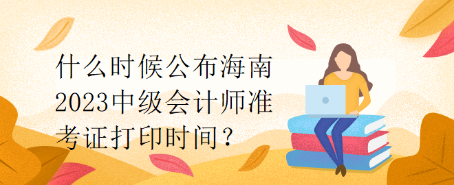 什么时候公布海南2023中级会计师准考证打印时间？