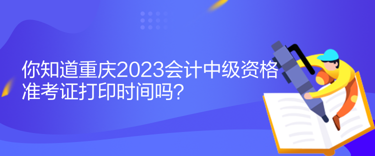 你知道重庆2023会计中级资格准考证打印时间吗？