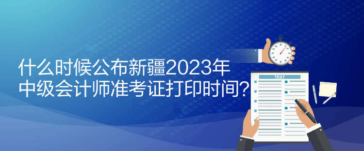 什么时候公布新疆2023年中级会计师准考证打印时间？