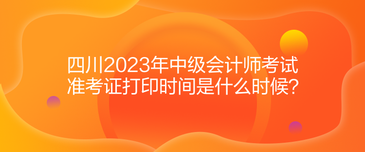 四川2023年中级会计师考试准考证打印时间是什么时候？