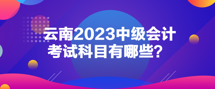 云南2023中级会计考试科目有哪些？