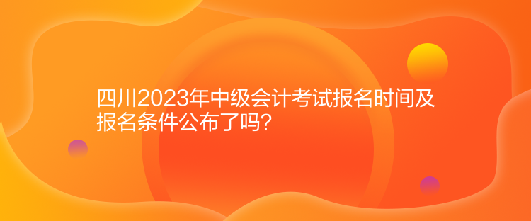 四川2023年中级会计考试报名时间及报名条件公布了吗？