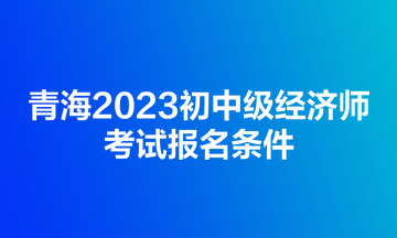 青海2023初中级经济师考试报名条件