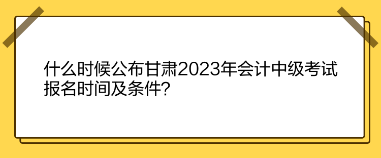 什么时候公布甘肃2023年会计中级考试报名时间及条件？
