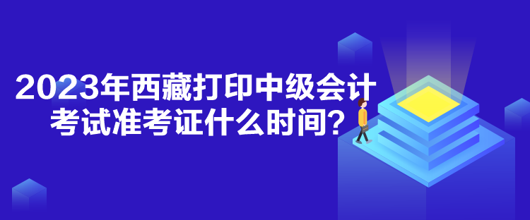 2023年西藏打印中级会计考试准考证什么时间？