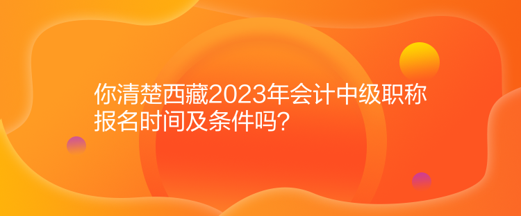 你清楚西藏2023年会计中级职称报名时间及条件吗？