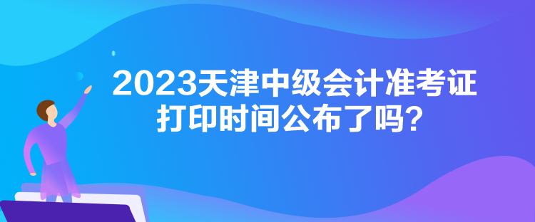 2023天津中级会计准考证打印时间公布了吗？