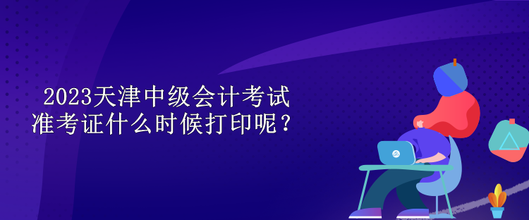 2023天津中级会计考试准考证什么时候打印呢？