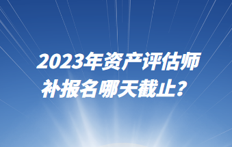 2023年资产评估师补报名哪天截止？