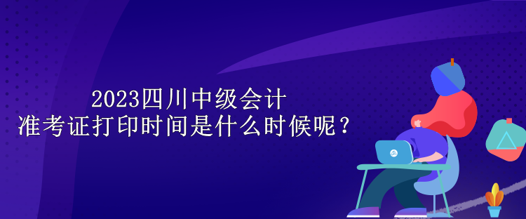 2023四川中级会计准考证打印时间是什么时候呢？