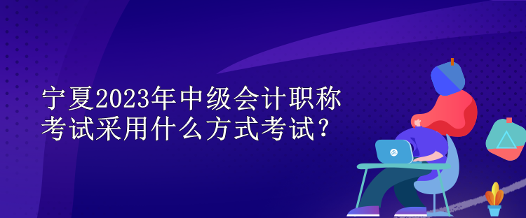宁夏2023年中级会计职称考试采用什么方式考试？