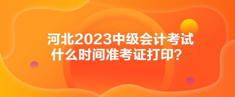 河北2023中级会计考试什么时间准考证打印？