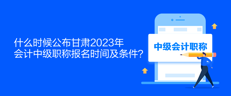 什么时候公布甘肃2023年会计中级职称报名时间及条件？