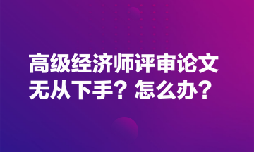 高级经济师评审论文无从下手？怎么办？