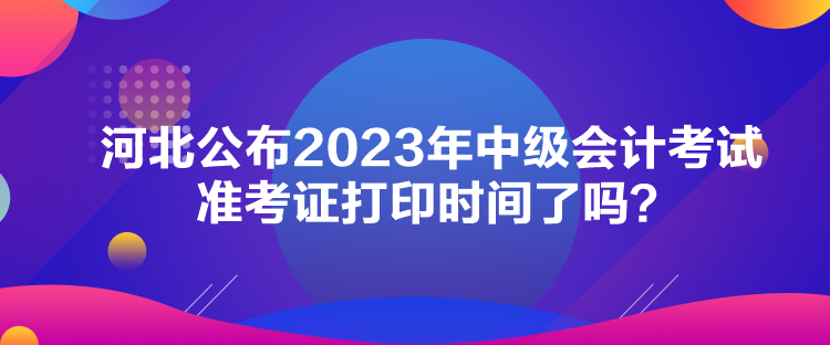 河北公布2023年中级会计考试准考证打印时间了吗？