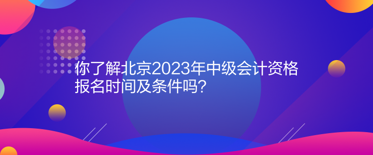 你了解北京2023年中级会计资格报名时间及条件吗？