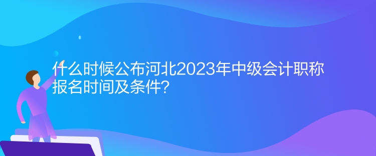 什么时候公布河北2023年中级会计职称报名时间及条件？