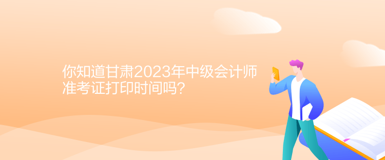 你知道甘肃2023年中级会计师准考证打印时间吗？