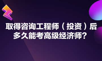 取得咨询工程师（投资）后多久能考高级经济师？