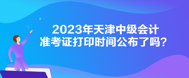 2023年天津中级会计准考证打印时间公布了吗？