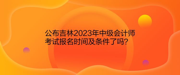 公布吉林2023年中级会计师考试报名时间及条件了吗？