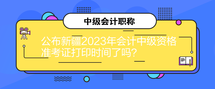 公布新疆2023年会计中级资格准考证打印时间了吗？