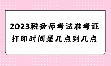 2023税务师考试准考证打印时间是几点到几点