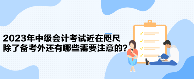 2023年中级会计考试近在咫尺 除了备考外还有哪些需要注意的？