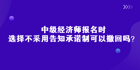 中级经济师报名时，选择不采用告知承诺制可以撤回吗？