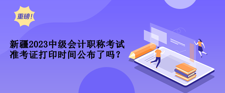 新疆2023中级会计职称考试准考证打印时间公布了吗？