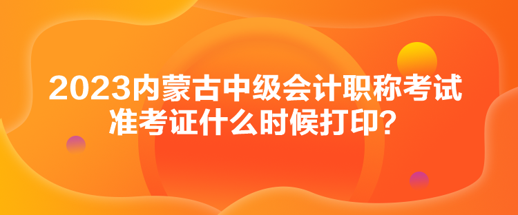 2023内蒙古中级会计职称考试准考证什么时候打印？