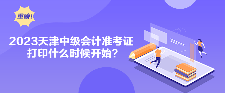 2023天津中级会计准考证打印什么时候开始？
