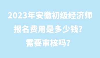 2023年安徽初级经济师报名费用是多少钱？需要审核吗？