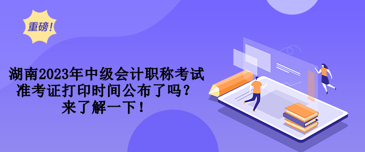 湖南2023年中级会计职称考试准考证打印时间公布了吗？来了解一下！