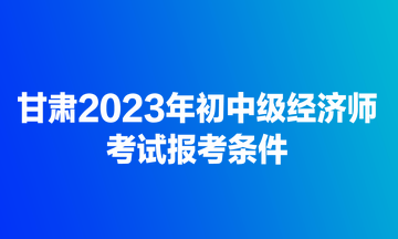甘肃2023年初中级经济师考试报考条件