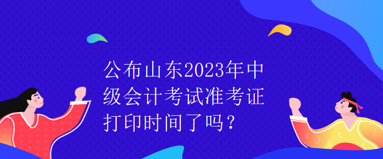 公布山东2023年中级会计考试准考证打印时间了吗？