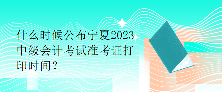 什么时候公布宁夏2023中级会计考试准考证打印时间？