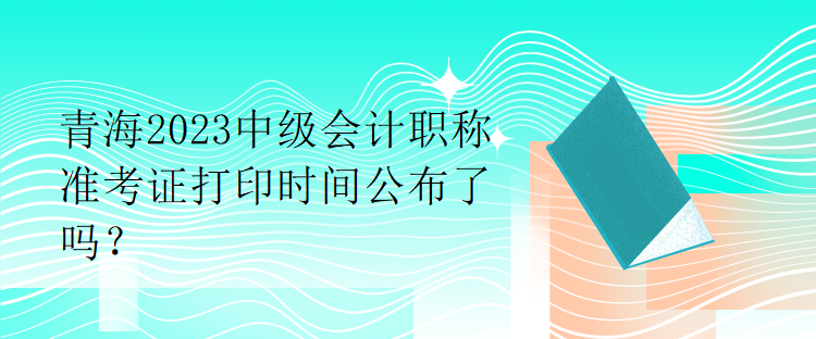 青海2023中级会计职称准考证打印时间公布了吗？