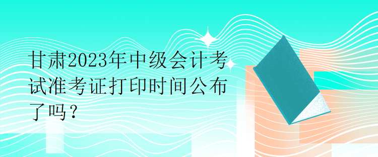 甘肃2023年中级会计考试准考证打印时间公布了吗？