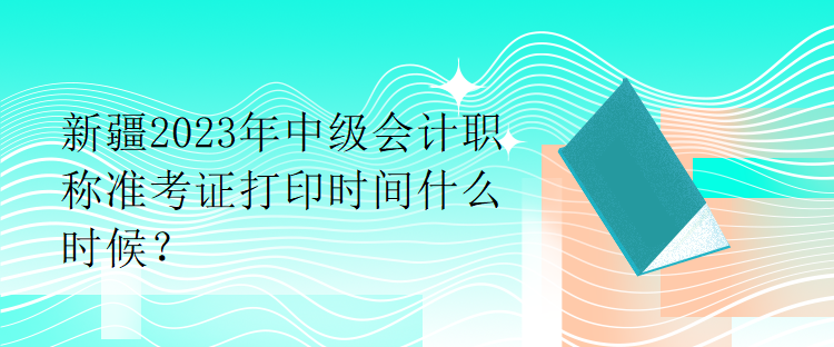 新疆2023年中级会计职称准考证打印时间什么时候？