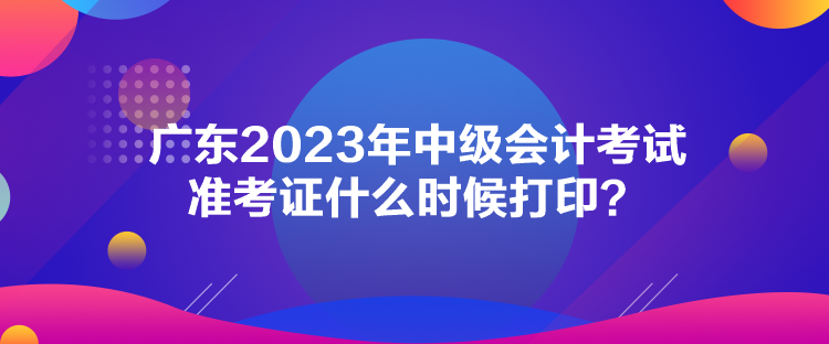 广东2023年中级会计考试准考证什么时候打印？