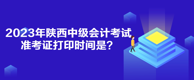 2023年陕西中级会计考试准考证打印时间是？