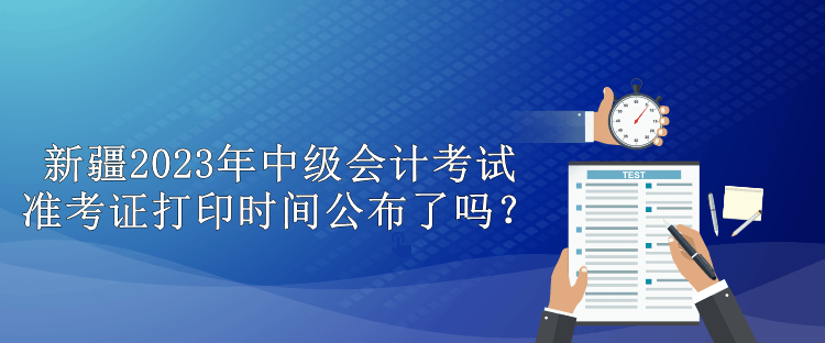 新疆2023年中级会计考试准考证打印时间公布了吗？