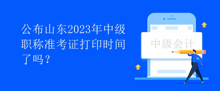 公布山东2023年中级职称准考证打印时间了吗？