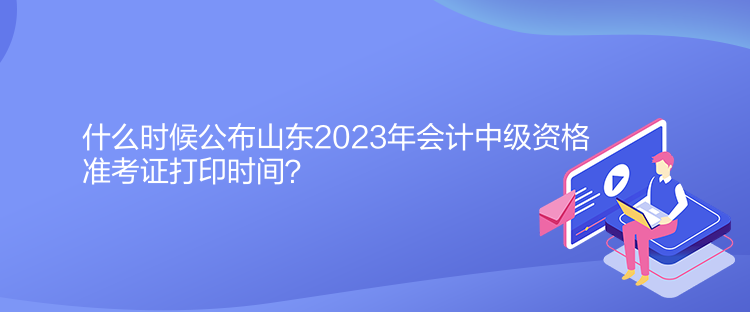 什么时候公布山东2023年会计中级资格准考证打印时间？