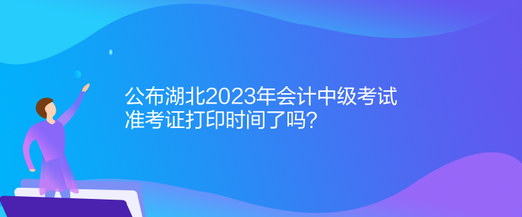 公布湖北2023年会计中级考试准考证打印时间了吗？