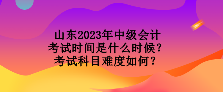 山东2023年中级会计考试时间是什么时候？考试科目难度如何？