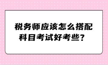 税务师应该怎么搭配科目考试好考些？