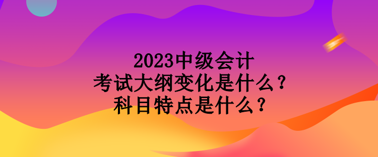 2023中级会计考试大纲变化是什么？科目特点是什么？